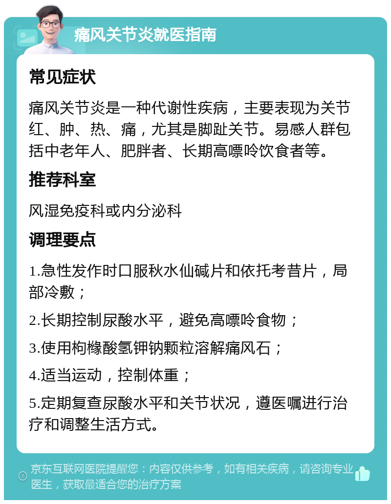 痛风关节炎就医指南 常见症状 痛风关节炎是一种代谢性疾病，主要表现为关节红、肿、热、痛，尤其是脚趾关节。易感人群包括中老年人、肥胖者、长期高嘌呤饮食者等。 推荐科室 风湿免疫科或内分泌科 调理要点 1.急性发作时口服秋水仙碱片和依托考昔片，局部冷敷； 2.长期控制尿酸水平，避免高嘌呤食物； 3.使用枸橼酸氢钾钠颗粒溶解痛风石； 4.适当运动，控制体重； 5.定期复查尿酸水平和关节状况，遵医嘱进行治疗和调整生活方式。