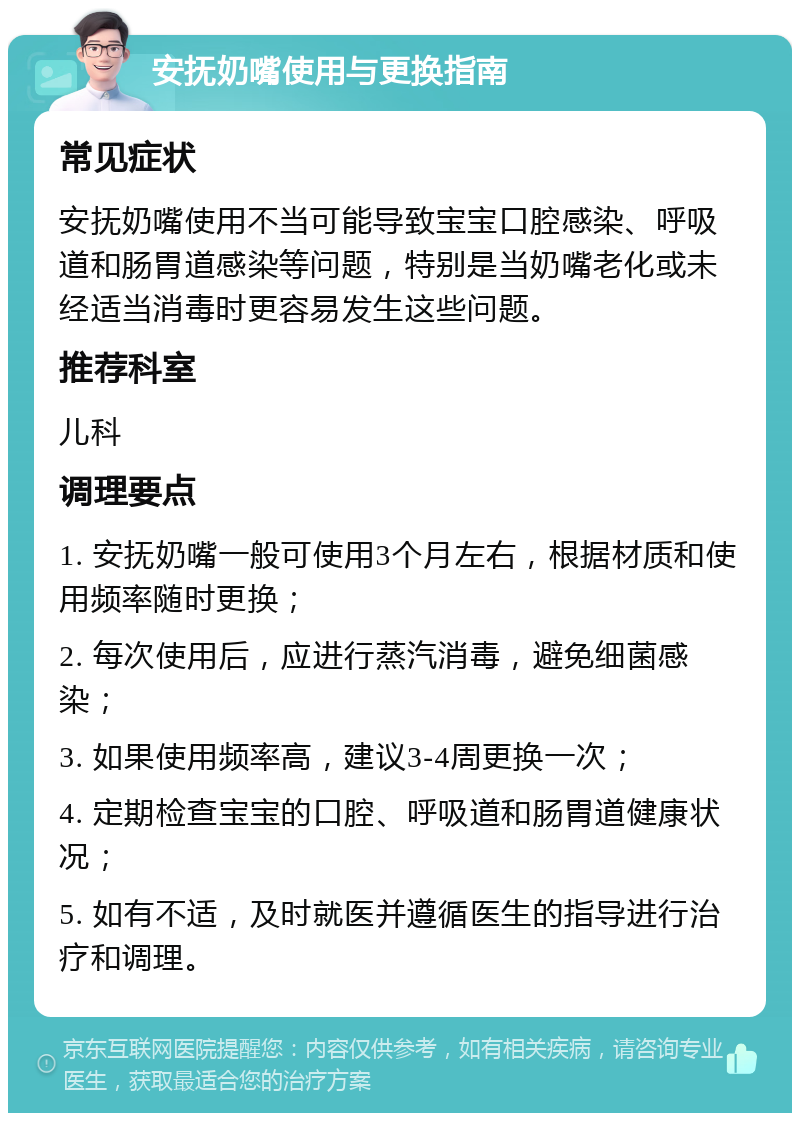 安抚奶嘴使用与更换指南 常见症状 安抚奶嘴使用不当可能导致宝宝口腔感染、呼吸道和肠胃道感染等问题，特别是当奶嘴老化或未经适当消毒时更容易发生这些问题。 推荐科室 儿科 调理要点 1. 安抚奶嘴一般可使用3个月左右，根据材质和使用频率随时更换； 2. 每次使用后，应进行蒸汽消毒，避免细菌感染； 3. 如果使用频率高，建议3-4周更换一次； 4. 定期检查宝宝的口腔、呼吸道和肠胃道健康状况； 5. 如有不适，及时就医并遵循医生的指导进行治疗和调理。