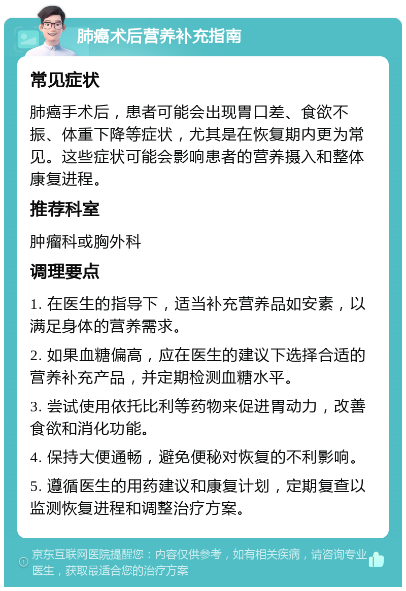 肺癌术后营养补充指南 常见症状 肺癌手术后，患者可能会出现胃口差、食欲不振、体重下降等症状，尤其是在恢复期内更为常见。这些症状可能会影响患者的营养摄入和整体康复进程。 推荐科室 肿瘤科或胸外科 调理要点 1. 在医生的指导下，适当补充营养品如安素，以满足身体的营养需求。 2. 如果血糖偏高，应在医生的建议下选择合适的营养补充产品，并定期检测血糖水平。 3. 尝试使用依托比利等药物来促进胃动力，改善食欲和消化功能。 4. 保持大便通畅，避免便秘对恢复的不利影响。 5. 遵循医生的用药建议和康复计划，定期复查以监测恢复进程和调整治疗方案。