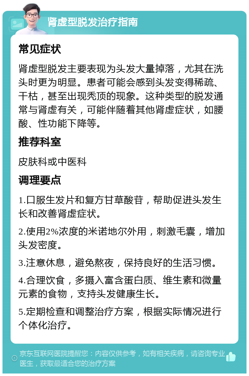 肾虚型脱发治疗指南 常见症状 肾虚型脱发主要表现为头发大量掉落，尤其在洗头时更为明显。患者可能会感到头发变得稀疏、干枯，甚至出现秃顶的现象。这种类型的脱发通常与肾虚有关，可能伴随着其他肾虚症状，如腰酸、性功能下降等。 推荐科室 皮肤科或中医科 调理要点 1.口服生发片和复方甘草酸苷，帮助促进头发生长和改善肾虚症状。 2.使用2%浓度的米诺地尔外用，刺激毛囊，增加头发密度。 3.注意休息，避免熬夜，保持良好的生活习惯。 4.合理饮食，多摄入富含蛋白质、维生素和微量元素的食物，支持头发健康生长。 5.定期检查和调整治疗方案，根据实际情况进行个体化治疗。