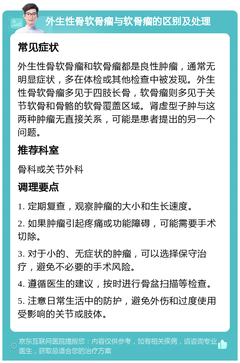 外生性骨软骨瘤与软骨瘤的区别及处理 常见症状 外生性骨软骨瘤和软骨瘤都是良性肿瘤，通常无明显症状，多在体检或其他检查中被发现。外生性骨软骨瘤多见于四肢长骨，软骨瘤则多见于关节软骨和骨骼的软骨覆盖区域。肾虚型子肿与这两种肿瘤无直接关系，可能是患者提出的另一个问题。 推荐科室 骨科或关节外科 调理要点 1. 定期复查，观察肿瘤的大小和生长速度。 2. 如果肿瘤引起疼痛或功能障碍，可能需要手术切除。 3. 对于小的、无症状的肿瘤，可以选择保守治疗，避免不必要的手术风险。 4. 遵循医生的建议，按时进行骨盆扫描等检查。 5. 注意日常生活中的防护，避免外伤和过度使用受影响的关节或肢体。