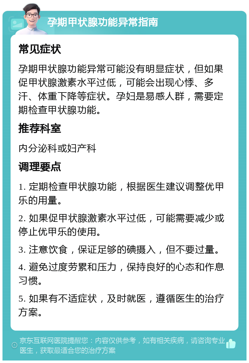 孕期甲状腺功能异常指南 常见症状 孕期甲状腺功能异常可能没有明显症状，但如果促甲状腺激素水平过低，可能会出现心悸、多汗、体重下降等症状。孕妇是易感人群，需要定期检查甲状腺功能。 推荐科室 内分泌科或妇产科 调理要点 1. 定期检查甲状腺功能，根据医生建议调整优甲乐的用量。 2. 如果促甲状腺激素水平过低，可能需要减少或停止优甲乐的使用。 3. 注意饮食，保证足够的碘摄入，但不要过量。 4. 避免过度劳累和压力，保持良好的心态和作息习惯。 5. 如果有不适症状，及时就医，遵循医生的治疗方案。