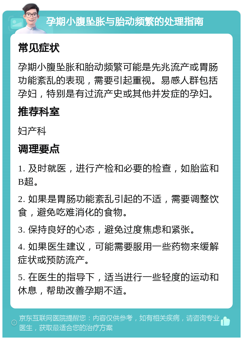 孕期小腹坠胀与胎动频繁的处理指南 常见症状 孕期小腹坠胀和胎动频繁可能是先兆流产或胃肠功能紊乱的表现，需要引起重视。易感人群包括孕妇，特别是有过流产史或其他并发症的孕妇。 推荐科室 妇产科 调理要点 1. 及时就医，进行产检和必要的检查，如胎监和B超。 2. 如果是胃肠功能紊乱引起的不适，需要调整饮食，避免吃难消化的食物。 3. 保持良好的心态，避免过度焦虑和紧张。 4. 如果医生建议，可能需要服用一些药物来缓解症状或预防流产。 5. 在医生的指导下，适当进行一些轻度的运动和休息，帮助改善孕期不适。