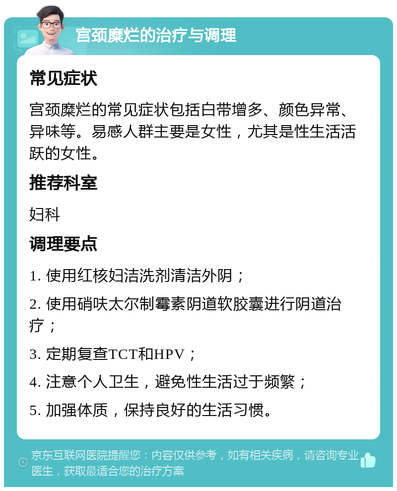 宫颈糜烂的治疗与调理 常见症状 宫颈糜烂的常见症状包括白带增多、颜色异常、异味等。易感人群主要是女性，尤其是性生活活跃的女性。 推荐科室 妇科 调理要点 1. 使用红核妇洁洗剂清洁外阴； 2. 使用硝呋太尔制霉素阴道软胶囊进行阴道治疗； 3. 定期复查TCT和HPV； 4. 注意个人卫生，避免性生活过于频繁； 5. 加强体质，保持良好的生活习惯。