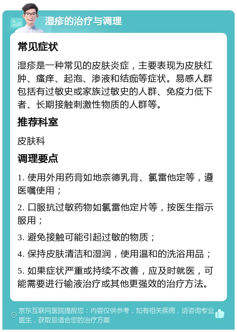 湿疹的治疗与调理 常见症状 湿疹是一种常见的皮肤炎症，主要表现为皮肤红肿、瘙痒、起泡、渗液和结痂等症状。易感人群包括有过敏史或家族过敏史的人群、免疫力低下者、长期接触刺激性物质的人群等。 推荐科室 皮肤科 调理要点 1. 使用外用药膏如地奈德乳膏、氯雷他定等，遵医嘱使用； 2. 口服抗过敏药物如氯雷他定片等，按医生指示服用； 3. 避免接触可能引起过敏的物质； 4. 保持皮肤清洁和湿润，使用温和的洗浴用品； 5. 如果症状严重或持续不改善，应及时就医，可能需要进行输液治疗或其他更强效的治疗方法。