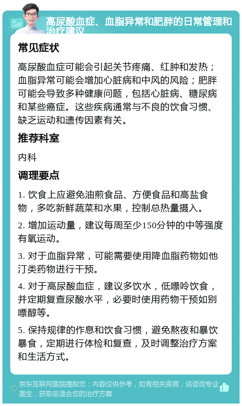 高尿酸血症、血脂异常和肥胖的日常管理和治疗建议 常见症状 高尿酸血症可能会引起关节疼痛、红肿和发热；血脂异常可能会增加心脏病和中风的风险；肥胖可能会导致多种健康问题，包括心脏病、糖尿病和某些癌症。这些疾病通常与不良的饮食习惯、缺乏运动和遗传因素有关。 推荐科室 内科 调理要点 1. 饮食上应避免油煎食品、方便食品和高盐食物，多吃新鲜蔬菜和水果，控制总热量摄入。 2. 增加运动量，建议每周至少150分钟的中等强度有氧运动。 3. 对于血脂异常，可能需要使用降血脂药物如他汀类药物进行干预。 4. 对于高尿酸血症，建议多饮水，低嘌呤饮食，并定期复查尿酸水平，必要时使用药物干预如别嘌醇等。 5. 保持规律的作息和饮食习惯，避免熬夜和暴饮暴食，定期进行体检和复查，及时调整治疗方案和生活方式。