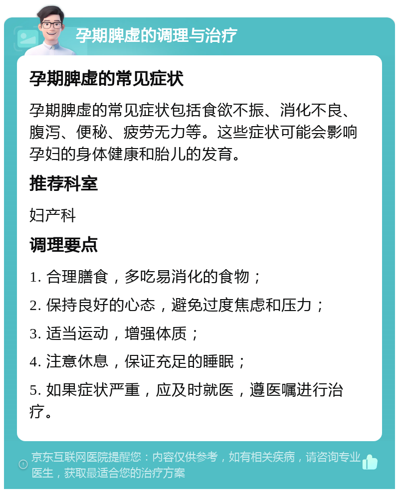 孕期脾虚的调理与治疗 孕期脾虚的常见症状 孕期脾虚的常见症状包括食欲不振、消化不良、腹泻、便秘、疲劳无力等。这些症状可能会影响孕妇的身体健康和胎儿的发育。 推荐科室 妇产科 调理要点 1. 合理膳食，多吃易消化的食物； 2. 保持良好的心态，避免过度焦虑和压力； 3. 适当运动，增强体质； 4. 注意休息，保证充足的睡眠； 5. 如果症状严重，应及时就医，遵医嘱进行治疗。