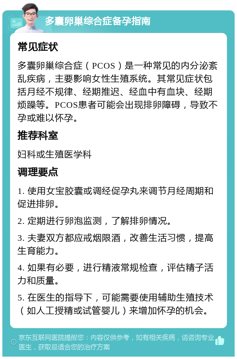 多囊卵巢综合症备孕指南 常见症状 多囊卵巢综合症（PCOS）是一种常见的内分泌紊乱疾病，主要影响女性生殖系统。其常见症状包括月经不规律、经期推迟、经血中有血块、经期烦躁等。PCOS患者可能会出现排卵障碍，导致不孕或难以怀孕。 推荐科室 妇科或生殖医学科 调理要点 1. 使用女宝胶囊或调经促孕丸来调节月经周期和促进排卵。 2. 定期进行卵泡监测，了解排卵情况。 3. 夫妻双方都应戒烟限酒，改善生活习惯，提高生育能力。 4. 如果有必要，进行精液常规检查，评估精子活力和质量。 5. 在医生的指导下，可能需要使用辅助生殖技术（如人工授精或试管婴儿）来增加怀孕的机会。