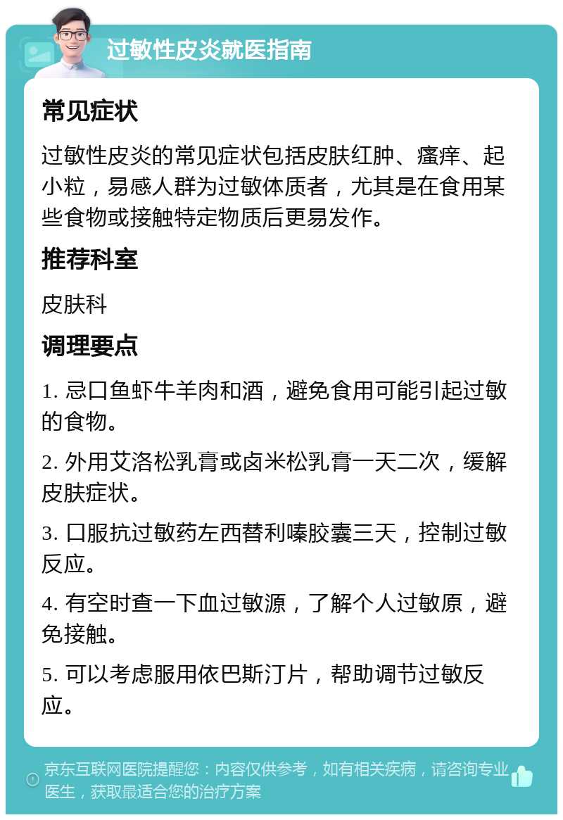 过敏性皮炎就医指南 常见症状 过敏性皮炎的常见症状包括皮肤红肿、瘙痒、起小粒，易感人群为过敏体质者，尤其是在食用某些食物或接触特定物质后更易发作。 推荐科室 皮肤科 调理要点 1. 忌口鱼虾牛羊肉和酒，避免食用可能引起过敏的食物。 2. 外用艾洛松乳膏或卤米松乳膏一天二次，缓解皮肤症状。 3. 口服抗过敏药左西替利嗪胶囊三天，控制过敏反应。 4. 有空时查一下血过敏源，了解个人过敏原，避免接触。 5. 可以考虑服用依巴斯汀片，帮助调节过敏反应。