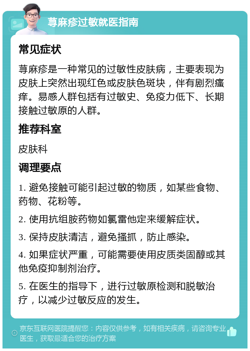 荨麻疹过敏就医指南 常见症状 荨麻疹是一种常见的过敏性皮肤病，主要表现为皮肤上突然出现红色或皮肤色斑块，伴有剧烈瘙痒。易感人群包括有过敏史、免疫力低下、长期接触过敏原的人群。 推荐科室 皮肤科 调理要点 1. 避免接触可能引起过敏的物质，如某些食物、药物、花粉等。 2. 使用抗组胺药物如氯雷他定来缓解症状。 3. 保持皮肤清洁，避免搔抓，防止感染。 4. 如果症状严重，可能需要使用皮质类固醇或其他免疫抑制剂治疗。 5. 在医生的指导下，进行过敏原检测和脱敏治疗，以减少过敏反应的发生。