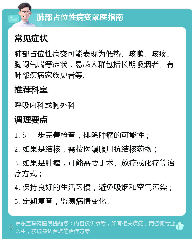 肺部占位性病变就医指南 常见症状 肺部占位性病变可能表现为低热、咳嗽、咳痰、胸闷气喘等症状，易感人群包括长期吸烟者、有肺部疾病家族史者等。 推荐科室 呼吸内科或胸外科 调理要点 1. 进一步完善检查，排除肿瘤的可能性； 2. 如果是结核，需按医嘱服用抗结核药物； 3. 如果是肿瘤，可能需要手术、放疗或化疗等治疗方式； 4. 保持良好的生活习惯，避免吸烟和空气污染； 5. 定期复查，监测病情变化。