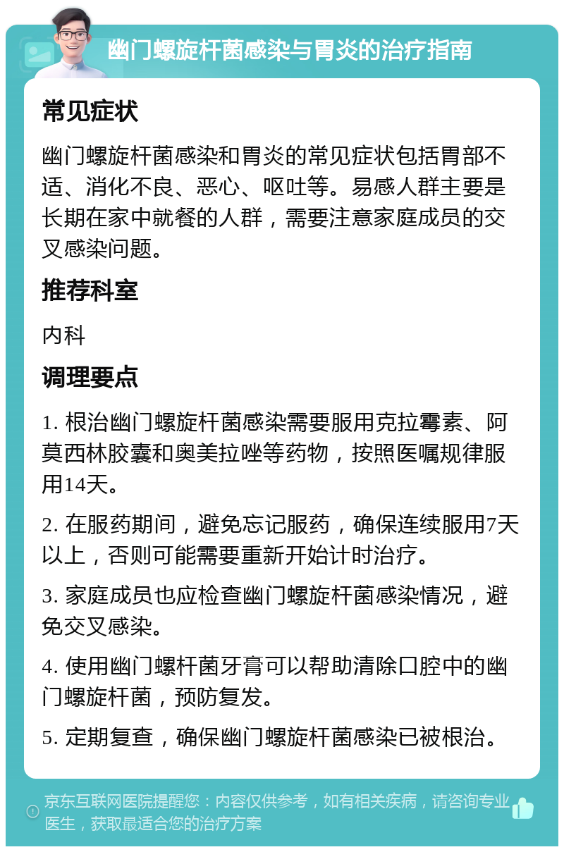 幽门螺旋杆菌感染与胃炎的治疗指南 常见症状 幽门螺旋杆菌感染和胃炎的常见症状包括胃部不适、消化不良、恶心、呕吐等。易感人群主要是长期在家中就餐的人群，需要注意家庭成员的交叉感染问题。 推荐科室 内科 调理要点 1. 根治幽门螺旋杆菌感染需要服用克拉霉素、阿莫西林胶囊和奥美拉唑等药物，按照医嘱规律服用14天。 2. 在服药期间，避免忘记服药，确保连续服用7天以上，否则可能需要重新开始计时治疗。 3. 家庭成员也应检查幽门螺旋杆菌感染情况，避免交叉感染。 4. 使用幽门螺杆菌牙膏可以帮助清除口腔中的幽门螺旋杆菌，预防复发。 5. 定期复查，确保幽门螺旋杆菌感染已被根治。