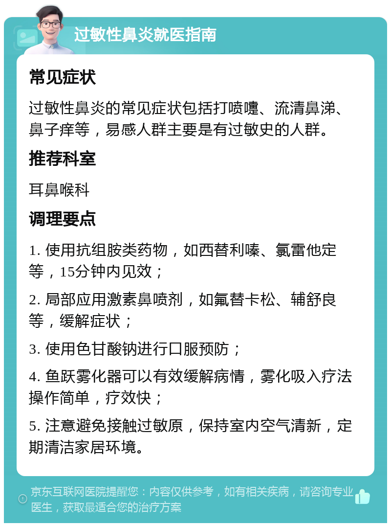 过敏性鼻炎就医指南 常见症状 过敏性鼻炎的常见症状包括打喷嚏、流清鼻涕、鼻子痒等，易感人群主要是有过敏史的人群。 推荐科室 耳鼻喉科 调理要点 1. 使用抗组胺类药物，如西替利嗪、氯雷他定等，15分钟内见效； 2. 局部应用激素鼻喷剂，如氟替卡松、辅舒良等，缓解症状； 3. 使用色甘酸钠进行口服预防； 4. 鱼跃雾化器可以有效缓解病情，雾化吸入疗法操作简单，疗效快； 5. 注意避免接触过敏原，保持室内空气清新，定期清洁家居环境。