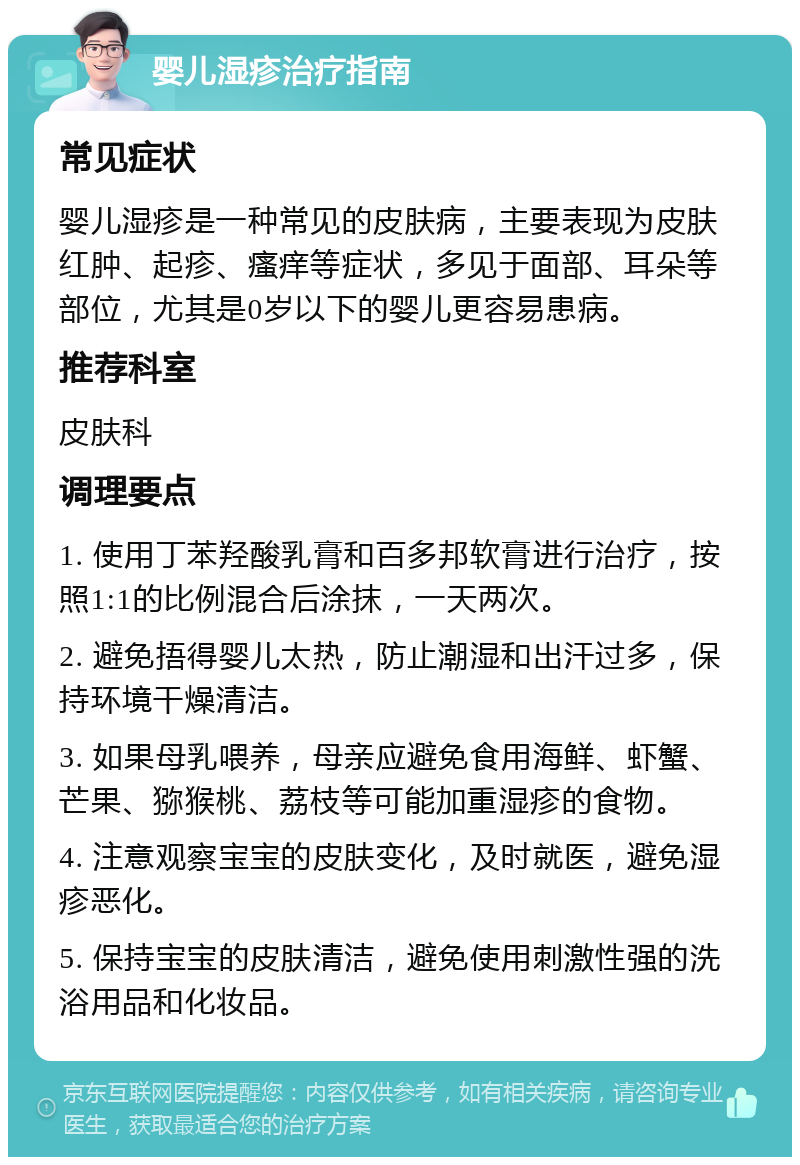 婴儿湿疹治疗指南 常见症状 婴儿湿疹是一种常见的皮肤病，主要表现为皮肤红肿、起疹、瘙痒等症状，多见于面部、耳朵等部位，尤其是0岁以下的婴儿更容易患病。 推荐科室 皮肤科 调理要点 1. 使用丁苯羟酸乳膏和百多邦软膏进行治疗，按照1:1的比例混合后涂抹，一天两次。 2. 避免捂得婴儿太热，防止潮湿和出汗过多，保持环境干燥清洁。 3. 如果母乳喂养，母亲应避免食用海鲜、虾蟹、芒果、猕猴桃、荔枝等可能加重湿疹的食物。 4. 注意观察宝宝的皮肤变化，及时就医，避免湿疹恶化。 5. 保持宝宝的皮肤清洁，避免使用刺激性强的洗浴用品和化妆品。