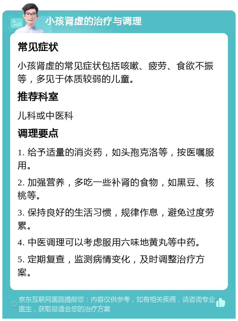 小孩肾虚的治疗与调理 常见症状 小孩肾虚的常见症状包括咳嗽、疲劳、食欲不振等，多见于体质较弱的儿童。 推荐科室 儿科或中医科 调理要点 1. 给予适量的消炎药，如头孢克洛等，按医嘱服用。 2. 加强营养，多吃一些补肾的食物，如黑豆、核桃等。 3. 保持良好的生活习惯，规律作息，避免过度劳累。 4. 中医调理可以考虑服用六味地黄丸等中药。 5. 定期复查，监测病情变化，及时调整治疗方案。