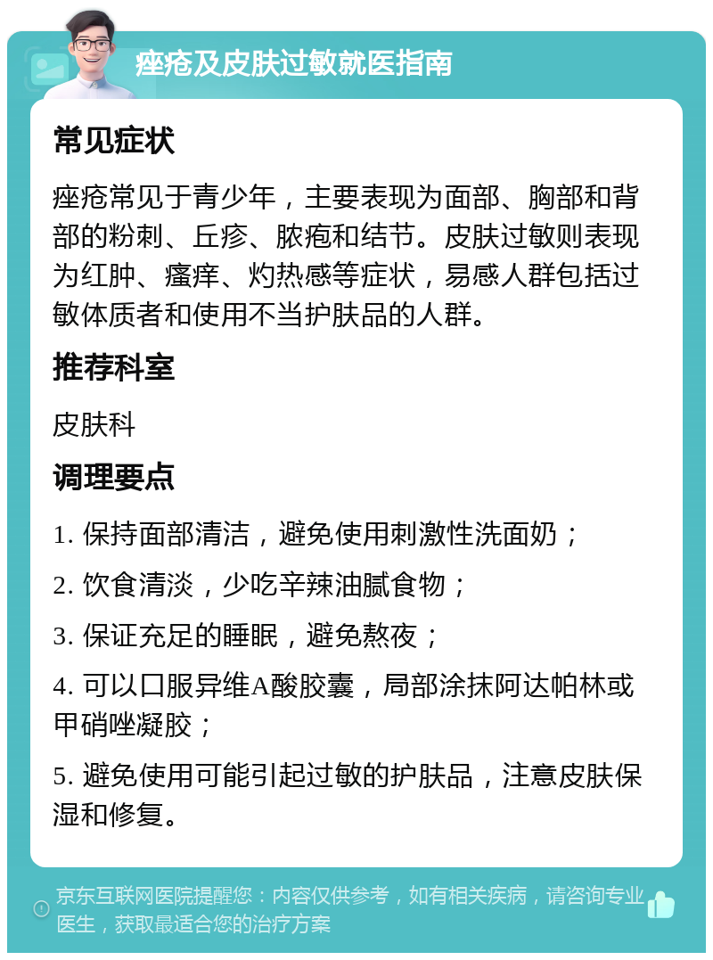 痤疮及皮肤过敏就医指南 常见症状 痤疮常见于青少年，主要表现为面部、胸部和背部的粉刺、丘疹、脓疱和结节。皮肤过敏则表现为红肿、瘙痒、灼热感等症状，易感人群包括过敏体质者和使用不当护肤品的人群。 推荐科室 皮肤科 调理要点 1. 保持面部清洁，避免使用刺激性洗面奶； 2. 饮食清淡，少吃辛辣油腻食物； 3. 保证充足的睡眠，避免熬夜； 4. 可以口服异维A酸胶囊，局部涂抹阿达帕林或甲硝唑凝胶； 5. 避免使用可能引起过敏的护肤品，注意皮肤保湿和修复。