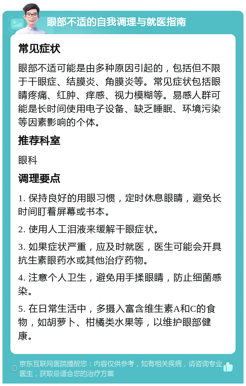 眼部不适的自我调理与就医指南 常见症状 眼部不适可能是由多种原因引起的，包括但不限于干眼症、结膜炎、角膜炎等。常见症状包括眼睛疼痛、红肿、痒感、视力模糊等。易感人群可能是长时间使用电子设备、缺乏睡眠、环境污染等因素影响的个体。 推荐科室 眼科 调理要点 1. 保持良好的用眼习惯，定时休息眼睛，避免长时间盯着屏幕或书本。 2. 使用人工泪液来缓解干眼症状。 3. 如果症状严重，应及时就医，医生可能会开具抗生素眼药水或其他治疗药物。 4. 注意个人卫生，避免用手揉眼睛，防止细菌感染。 5. 在日常生活中，多摄入富含维生素A和C的食物，如胡萝卜、柑橘类水果等，以维护眼部健康。