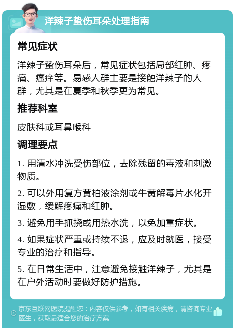 洋辣子蛰伤耳朵处理指南 常见症状 洋辣子蛰伤耳朵后，常见症状包括局部红肿、疼痛、瘙痒等。易感人群主要是接触洋辣子的人群，尤其是在夏季和秋季更为常见。 推荐科室 皮肤科或耳鼻喉科 调理要点 1. 用清水冲洗受伤部位，去除残留的毒液和刺激物质。 2. 可以外用复方黄柏液涂剂或牛黄解毒片水化开湿敷，缓解疼痛和红肿。 3. 避免用手抓挠或用热水洗，以免加重症状。 4. 如果症状严重或持续不退，应及时就医，接受专业的治疗和指导。 5. 在日常生活中，注意避免接触洋辣子，尤其是在户外活动时要做好防护措施。