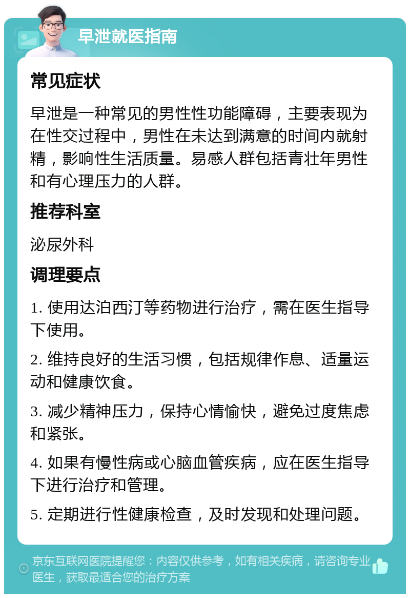 早泄就医指南 常见症状 早泄是一种常见的男性性功能障碍，主要表现为在性交过程中，男性在未达到满意的时间内就射精，影响性生活质量。易感人群包括青壮年男性和有心理压力的人群。 推荐科室 泌尿外科 调理要点 1. 使用达泊西汀等药物进行治疗，需在医生指导下使用。 2. 维持良好的生活习惯，包括规律作息、适量运动和健康饮食。 3. 减少精神压力，保持心情愉快，避免过度焦虑和紧张。 4. 如果有慢性病或心脑血管疾病，应在医生指导下进行治疗和管理。 5. 定期进行性健康检查，及时发现和处理问题。