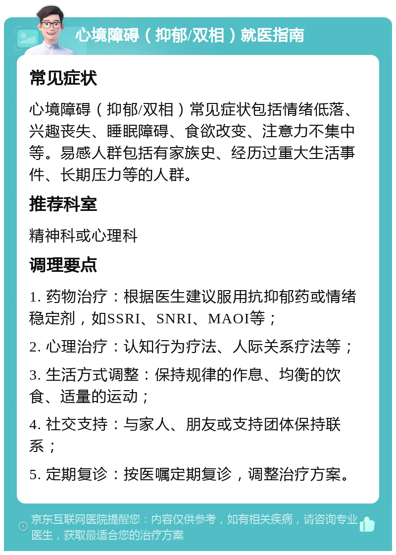 心境障碍（抑郁/双相）就医指南 常见症状 心境障碍（抑郁/双相）常见症状包括情绪低落、兴趣丧失、睡眠障碍、食欲改变、注意力不集中等。易感人群包括有家族史、经历过重大生活事件、长期压力等的人群。 推荐科室 精神科或心理科 调理要点 1. 药物治疗：根据医生建议服用抗抑郁药或情绪稳定剂，如SSRI、SNRI、MAOI等； 2. 心理治疗：认知行为疗法、人际关系疗法等； 3. 生活方式调整：保持规律的作息、均衡的饮食、适量的运动； 4. 社交支持：与家人、朋友或支持团体保持联系； 5. 定期复诊：按医嘱定期复诊，调整治疗方案。