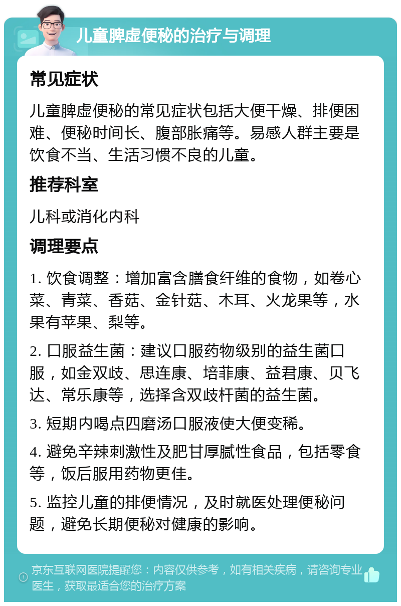 儿童脾虚便秘的治疗与调理 常见症状 儿童脾虚便秘的常见症状包括大便干燥、排便困难、便秘时间长、腹部胀痛等。易感人群主要是饮食不当、生活习惯不良的儿童。 推荐科室 儿科或消化内科 调理要点 1. 饮食调整：增加富含膳食纤维的食物，如卷心菜、青菜、香菇、金针菇、木耳、火龙果等，水果有苹果、梨等。 2. 口服益生菌：建议口服药物级别的益生菌口服，如金双歧、思连康、培菲康、益君康、贝飞达、常乐康等，选择含双歧杆菌的益生菌。 3. 短期内喝点四磨汤口服液使大便变稀。 4. 避免辛辣刺激性及肥甘厚腻性食品，包括零食等，饭后服用药物更佳。 5. 监控儿童的排便情况，及时就医处理便秘问题，避免长期便秘对健康的影响。