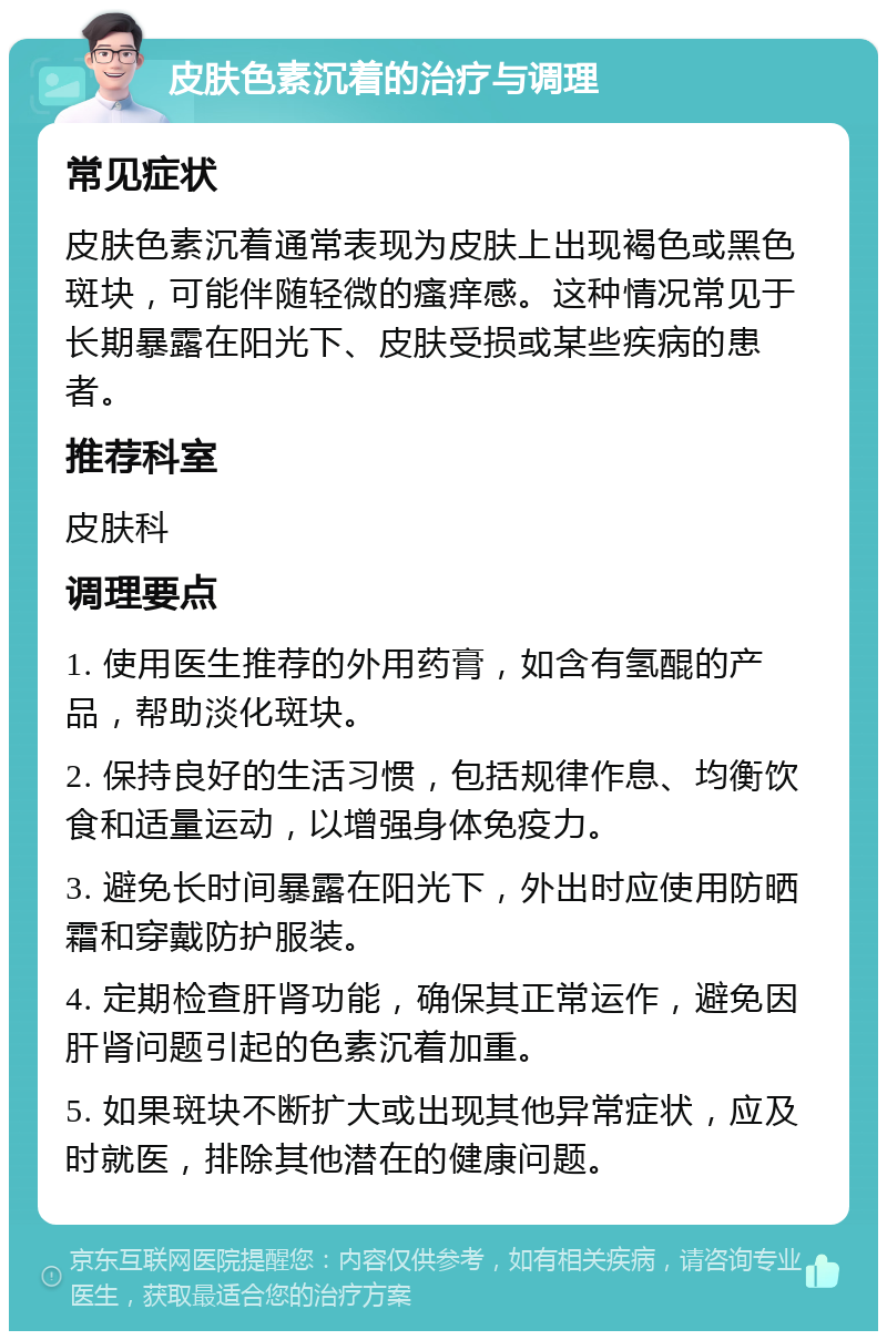 皮肤色素沉着的治疗与调理 常见症状 皮肤色素沉着通常表现为皮肤上出现褐色或黑色斑块，可能伴随轻微的瘙痒感。这种情况常见于长期暴露在阳光下、皮肤受损或某些疾病的患者。 推荐科室 皮肤科 调理要点 1. 使用医生推荐的外用药膏，如含有氢醌的产品，帮助淡化斑块。 2. 保持良好的生活习惯，包括规律作息、均衡饮食和适量运动，以增强身体免疫力。 3. 避免长时间暴露在阳光下，外出时应使用防晒霜和穿戴防护服装。 4. 定期检查肝肾功能，确保其正常运作，避免因肝肾问题引起的色素沉着加重。 5. 如果斑块不断扩大或出现其他异常症状，应及时就医，排除其他潜在的健康问题。