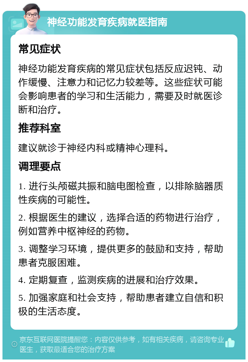 神经功能发育疾病就医指南 常见症状 神经功能发育疾病的常见症状包括反应迟钝、动作缓慢、注意力和记忆力较差等。这些症状可能会影响患者的学习和生活能力，需要及时就医诊断和治疗。 推荐科室 建议就诊于神经内科或精神心理科。 调理要点 1. 进行头颅磁共振和脑电图检查，以排除脑器质性疾病的可能性。 2. 根据医生的建议，选择合适的药物进行治疗，例如营养中枢神经的药物。 3. 调整学习环境，提供更多的鼓励和支持，帮助患者克服困难。 4. 定期复查，监测疾病的进展和治疗效果。 5. 加强家庭和社会支持，帮助患者建立自信和积极的生活态度。