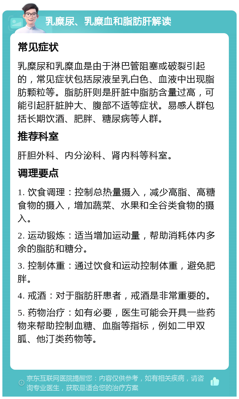 乳糜尿、乳糜血和脂肪肝解读 常见症状 乳糜尿和乳糜血是由于淋巴管阻塞或破裂引起的，常见症状包括尿液呈乳白色、血液中出现脂肪颗粒等。脂肪肝则是肝脏中脂肪含量过高，可能引起肝脏肿大、腹部不适等症状。易感人群包括长期饮酒、肥胖、糖尿病等人群。 推荐科室 肝胆外科、内分泌科、肾内科等科室。 调理要点 1. 饮食调理：控制总热量摄入，减少高脂、高糖食物的摄入，增加蔬菜、水果和全谷类食物的摄入。 2. 运动锻炼：适当增加运动量，帮助消耗体内多余的脂肪和糖分。 3. 控制体重：通过饮食和运动控制体重，避免肥胖。 4. 戒酒：对于脂肪肝患者，戒酒是非常重要的。 5. 药物治疗：如有必要，医生可能会开具一些药物来帮助控制血糖、血脂等指标，例如二甲双胍、他汀类药物等。