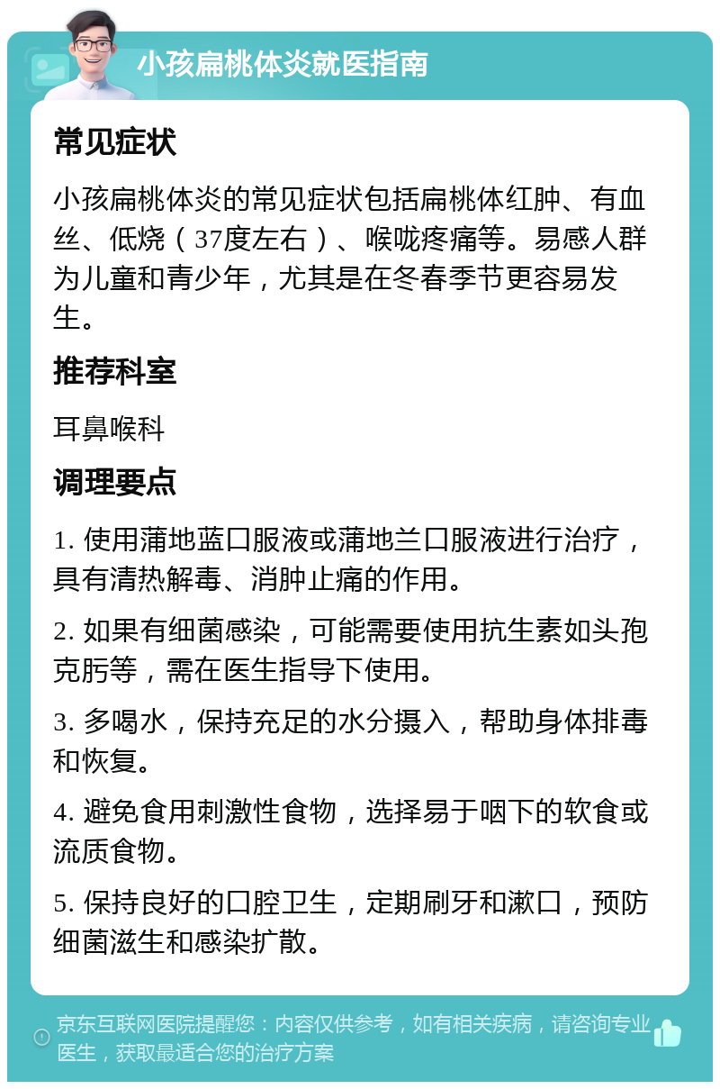 小孩扁桃体炎就医指南 常见症状 小孩扁桃体炎的常见症状包括扁桃体红肿、有血丝、低烧（37度左右）、喉咙疼痛等。易感人群为儿童和青少年，尤其是在冬春季节更容易发生。 推荐科室 耳鼻喉科 调理要点 1. 使用蒲地蓝口服液或蒲地兰口服液进行治疗，具有清热解毒、消肿止痛的作用。 2. 如果有细菌感染，可能需要使用抗生素如头孢克肟等，需在医生指导下使用。 3. 多喝水，保持充足的水分摄入，帮助身体排毒和恢复。 4. 避免食用刺激性食物，选择易于咽下的软食或流质食物。 5. 保持良好的口腔卫生，定期刷牙和漱口，预防细菌滋生和感染扩散。