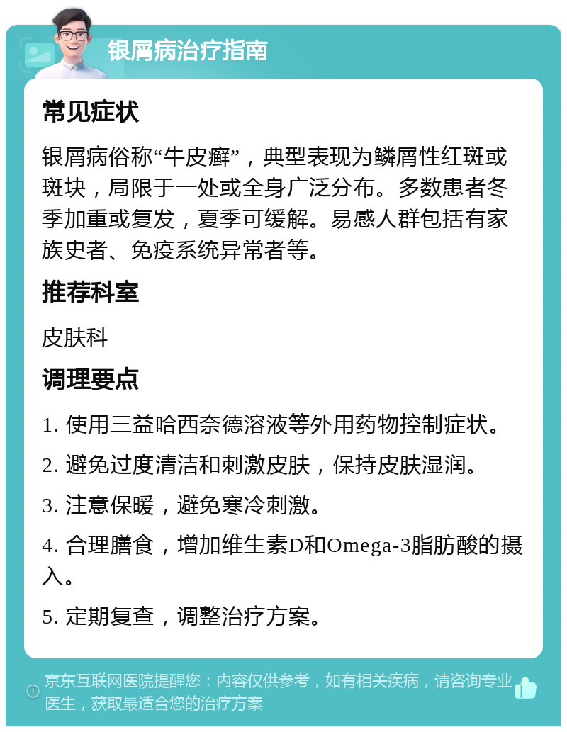 银屑病治疗指南 常见症状 银屑病俗称“牛皮癣”，典型表现为鳞屑性红斑或斑块，局限于一处或全身广泛分布。多数患者冬季加重或复发，夏季可缓解。易感人群包括有家族史者、免疫系统异常者等。 推荐科室 皮肤科 调理要点 1. 使用三益哈西奈德溶液等外用药物控制症状。 2. 避免过度清洁和刺激皮肤，保持皮肤湿润。 3. 注意保暖，避免寒冷刺激。 4. 合理膳食，增加维生素D和Omega-3脂肪酸的摄入。 5. 定期复查，调整治疗方案。