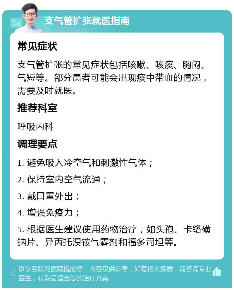 支气管扩张就医指南 常见症状 支气管扩张的常见症状包括咳嗽、咳痰、胸闷、气短等。部分患者可能会出现痰中带血的情况，需要及时就医。 推荐科室 呼吸内科 调理要点 1. 避免吸入冷空气和刺激性气体； 2. 保持室内空气流通； 3. 戴口罩外出； 4. 增强免疫力； 5. 根据医生建议使用药物治疗，如头孢、卡络磺钠片、异丙托溴铵气雾剂和福多司坦等。