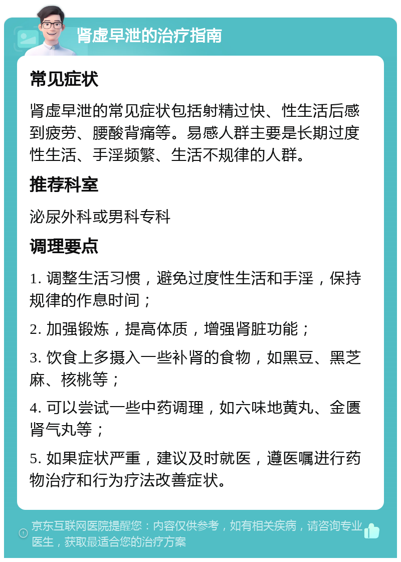 肾虚早泄的治疗指南 常见症状 肾虚早泄的常见症状包括射精过快、性生活后感到疲劳、腰酸背痛等。易感人群主要是长期过度性生活、手淫频繁、生活不规律的人群。 推荐科室 泌尿外科或男科专科 调理要点 1. 调整生活习惯，避免过度性生活和手淫，保持规律的作息时间； 2. 加强锻炼，提高体质，增强肾脏功能； 3. 饮食上多摄入一些补肾的食物，如黑豆、黑芝麻、核桃等； 4. 可以尝试一些中药调理，如六味地黄丸、金匮肾气丸等； 5. 如果症状严重，建议及时就医，遵医嘱进行药物治疗和行为疗法改善症状。