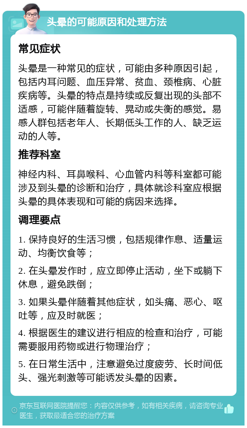 头晕的可能原因和处理方法 常见症状 头晕是一种常见的症状，可能由多种原因引起，包括内耳问题、血压异常、贫血、颈椎病、心脏疾病等。头晕的特点是持续或反复出现的头部不适感，可能伴随着旋转、晃动或失衡的感觉。易感人群包括老年人、长期低头工作的人、缺乏运动的人等。 推荐科室 神经内科、耳鼻喉科、心血管内科等科室都可能涉及到头晕的诊断和治疗，具体就诊科室应根据头晕的具体表现和可能的病因来选择。 调理要点 1. 保持良好的生活习惯，包括规律作息、适量运动、均衡饮食等； 2. 在头晕发作时，应立即停止活动，坐下或躺下休息，避免跌倒； 3. 如果头晕伴随着其他症状，如头痛、恶心、呕吐等，应及时就医； 4. 根据医生的建议进行相应的检查和治疗，可能需要服用药物或进行物理治疗； 5. 在日常生活中，注意避免过度疲劳、长时间低头、强光刺激等可能诱发头晕的因素。