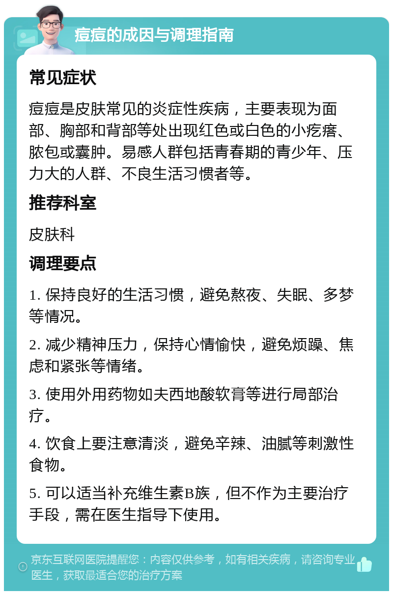 痘痘的成因与调理指南 常见症状 痘痘是皮肤常见的炎症性疾病，主要表现为面部、胸部和背部等处出现红色或白色的小疙瘩、脓包或囊肿。易感人群包括青春期的青少年、压力大的人群、不良生活习惯者等。 推荐科室 皮肤科 调理要点 1. 保持良好的生活习惯，避免熬夜、失眠、多梦等情况。 2. 减少精神压力，保持心情愉快，避免烦躁、焦虑和紧张等情绪。 3. 使用外用药物如夫西地酸软膏等进行局部治疗。 4. 饮食上要注意清淡，避免辛辣、油腻等刺激性食物。 5. 可以适当补充维生素B族，但不作为主要治疗手段，需在医生指导下使用。