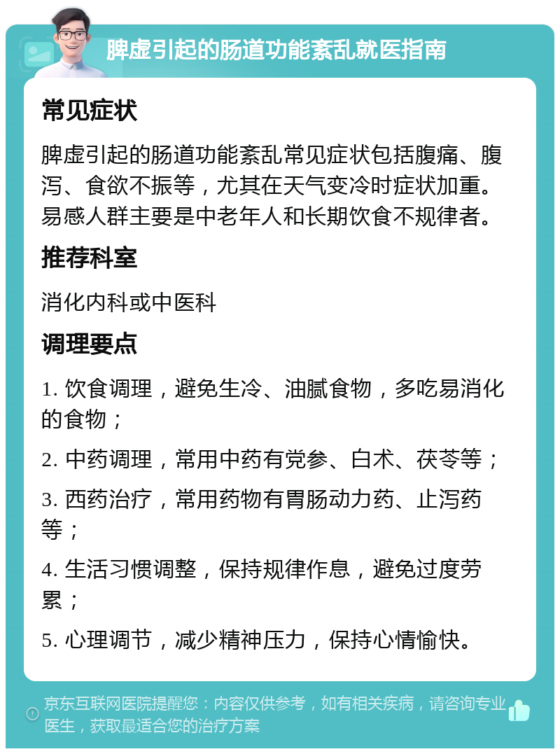 脾虚引起的肠道功能紊乱就医指南 常见症状 脾虚引起的肠道功能紊乱常见症状包括腹痛、腹泻、食欲不振等，尤其在天气变冷时症状加重。易感人群主要是中老年人和长期饮食不规律者。 推荐科室 消化内科或中医科 调理要点 1. 饮食调理，避免生冷、油腻食物，多吃易消化的食物； 2. 中药调理，常用中药有党参、白术、茯苓等； 3. 西药治疗，常用药物有胃肠动力药、止泻药等； 4. 生活习惯调整，保持规律作息，避免过度劳累； 5. 心理调节，减少精神压力，保持心情愉快。