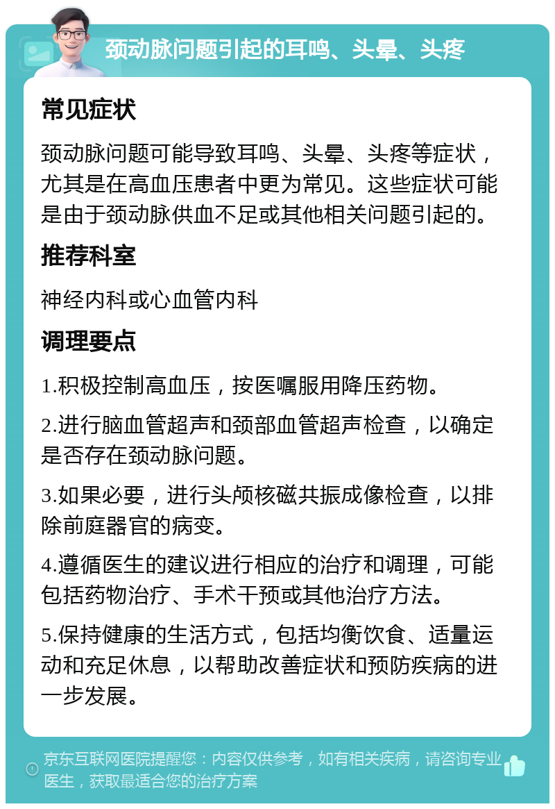 颈动脉问题引起的耳鸣、头晕、头疼 常见症状 颈动脉问题可能导致耳鸣、头晕、头疼等症状，尤其是在高血压患者中更为常见。这些症状可能是由于颈动脉供血不足或其他相关问题引起的。 推荐科室 神经内科或心血管内科 调理要点 1.积极控制高血压，按医嘱服用降压药物。 2.进行脑血管超声和颈部血管超声检查，以确定是否存在颈动脉问题。 3.如果必要，进行头颅核磁共振成像检查，以排除前庭器官的病变。 4.遵循医生的建议进行相应的治疗和调理，可能包括药物治疗、手术干预或其他治疗方法。 5.保持健康的生活方式，包括均衡饮食、适量运动和充足休息，以帮助改善症状和预防疾病的进一步发展。