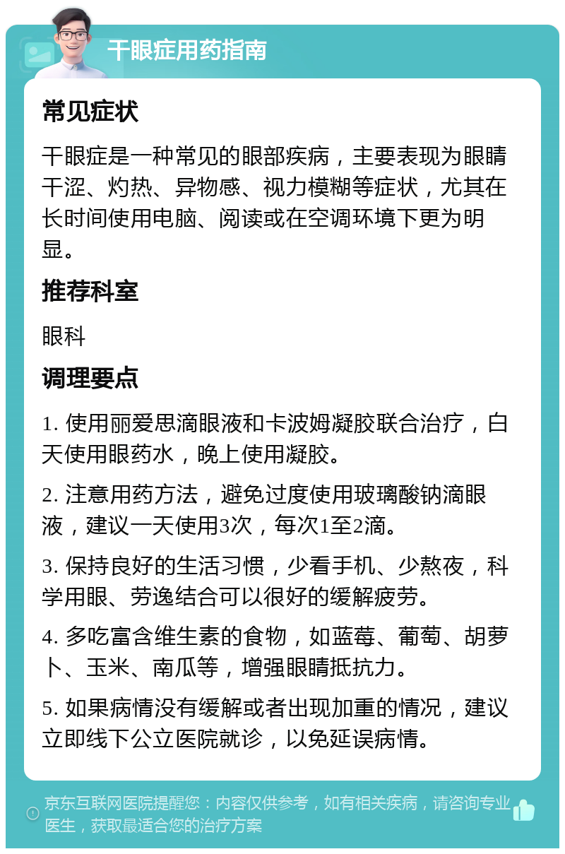 干眼症用药指南 常见症状 干眼症是一种常见的眼部疾病，主要表现为眼睛干涩、灼热、异物感、视力模糊等症状，尤其在长时间使用电脑、阅读或在空调环境下更为明显。 推荐科室 眼科 调理要点 1. 使用丽爱思滴眼液和卡波姆凝胶联合治疗，白天使用眼药水，晚上使用凝胶。 2. 注意用药方法，避免过度使用玻璃酸钠滴眼液，建议一天使用3次，每次1至2滴。 3. 保持良好的生活习惯，少看手机、少熬夜，科学用眼、劳逸结合可以很好的缓解疲劳。 4. 多吃富含维生素的食物，如蓝莓、葡萄、胡萝卜、玉米、南瓜等，增强眼睛抵抗力。 5. 如果病情没有缓解或者出现加重的情况，建议立即线下公立医院就诊，以免延误病情。