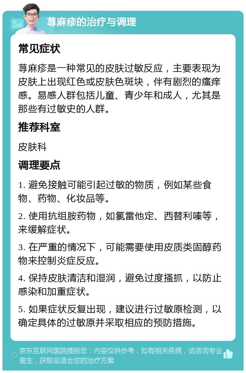 荨麻疹的治疗与调理 常见症状 荨麻疹是一种常见的皮肤过敏反应，主要表现为皮肤上出现红色或皮肤色斑块，伴有剧烈的瘙痒感。易感人群包括儿童、青少年和成人，尤其是那些有过敏史的人群。 推荐科室 皮肤科 调理要点 1. 避免接触可能引起过敏的物质，例如某些食物、药物、化妆品等。 2. 使用抗组胺药物，如氯雷他定、西替利嗪等，来缓解症状。 3. 在严重的情况下，可能需要使用皮质类固醇药物来控制炎症反应。 4. 保持皮肤清洁和湿润，避免过度搔抓，以防止感染和加重症状。 5. 如果症状反复出现，建议进行过敏原检测，以确定具体的过敏原并采取相应的预防措施。