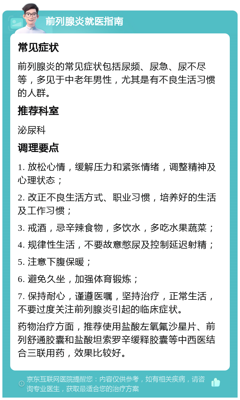 前列腺炎就医指南 常见症状 前列腺炎的常见症状包括尿频、尿急、尿不尽等，多见于中老年男性，尤其是有不良生活习惯的人群。 推荐科室 泌尿科 调理要点 1. 放松心情，缓解压力和紧张情绪，调整精神及心理状态； 2. 改正不良生活方式、职业习惯，培养好的生活及工作习惯； 3. 戒酒，忌辛辣食物，多饮水，多吃水果蔬菜； 4. 规律性生活，不要故意憋尿及控制延迟射精； 5. 注意下腹保暖； 6. 避免久坐，加强体育锻炼； 7. 保持耐心，谨遵医嘱，坚持治疗，正常生活，不要过度关注前列腺炎引起的临床症状。 药物治疗方面，推荐使用盐酸左氧氟沙星片、前列舒通胶囊和盐酸坦索罗辛缓释胶囊等中西医结合三联用药，效果比较好。