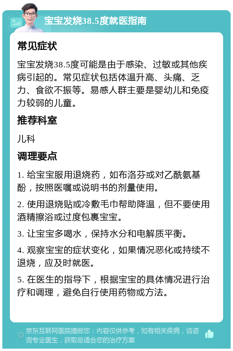 宝宝发烧38.5度就医指南 常见症状 宝宝发烧38.5度可能是由于感染、过敏或其他疾病引起的。常见症状包括体温升高、头痛、乏力、食欲不振等。易感人群主要是婴幼儿和免疫力较弱的儿童。 推荐科室 儿科 调理要点 1. 给宝宝服用退烧药，如布洛芬或对乙酰氨基酚，按照医嘱或说明书的剂量使用。 2. 使用退烧贴或冷敷毛巾帮助降温，但不要使用酒精擦浴或过度包裹宝宝。 3. 让宝宝多喝水，保持水分和电解质平衡。 4. 观察宝宝的症状变化，如果情况恶化或持续不退烧，应及时就医。 5. 在医生的指导下，根据宝宝的具体情况进行治疗和调理，避免自行使用药物或方法。