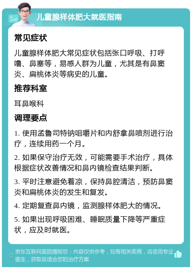 儿童腺样体肥大就医指南 常见症状 儿童腺样体肥大常见症状包括张口呼吸、打呼噜、鼻塞等，易感人群为儿童，尤其是有鼻窦炎、扁桃体炎等病史的儿童。 推荐科室 耳鼻喉科 调理要点 1. 使用孟鲁司特钠咀嚼片和内舒拿鼻喷剂进行治疗，连续用药一个月。 2. 如果保守治疗无效，可能需要手术治疗，具体根据症状改善情况和鼻内镜检查结果判断。 3. 平时注意避免着凉，保持鼻腔清洁，预防鼻窦炎和扁桃体炎的发生和复发。 4. 定期复查鼻内镜，监测腺样体肥大的情况。 5. 如果出现呼吸困难、睡眠质量下降等严重症状，应及时就医。