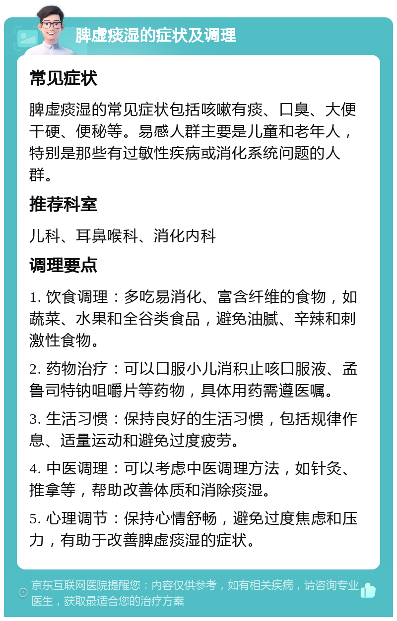 脾虚痰湿的症状及调理 常见症状 脾虚痰湿的常见症状包括咳嗽有痰、口臭、大便干硬、便秘等。易感人群主要是儿童和老年人，特别是那些有过敏性疾病或消化系统问题的人群。 推荐科室 儿科、耳鼻喉科、消化内科 调理要点 1. 饮食调理：多吃易消化、富含纤维的食物，如蔬菜、水果和全谷类食品，避免油腻、辛辣和刺激性食物。 2. 药物治疗：可以口服小儿消积止咳口服液、孟鲁司特钠咀嚼片等药物，具体用药需遵医嘱。 3. 生活习惯：保持良好的生活习惯，包括规律作息、适量运动和避免过度疲劳。 4. 中医调理：可以考虑中医调理方法，如针灸、推拿等，帮助改善体质和消除痰湿。 5. 心理调节：保持心情舒畅，避免过度焦虑和压力，有助于改善脾虚痰湿的症状。