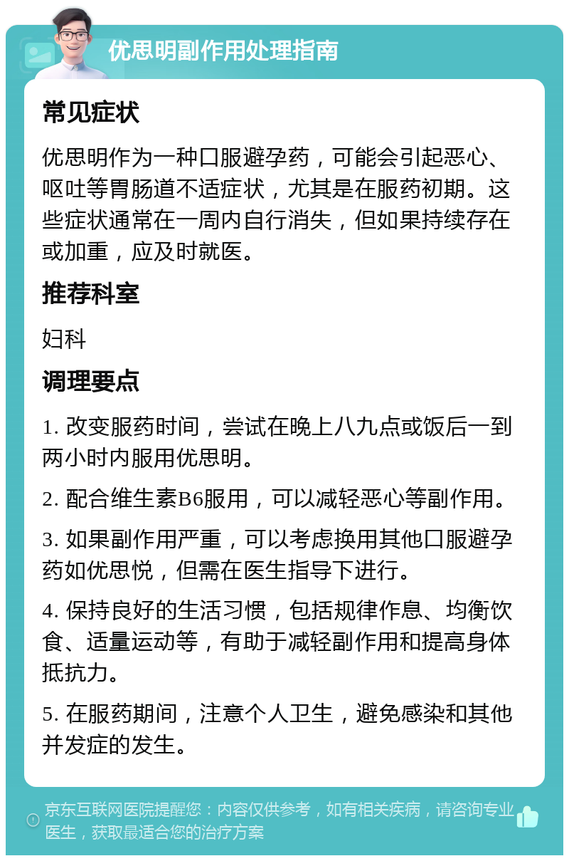 优思明副作用处理指南 常见症状 优思明作为一种口服避孕药，可能会引起恶心、呕吐等胃肠道不适症状，尤其是在服药初期。这些症状通常在一周内自行消失，但如果持续存在或加重，应及时就医。 推荐科室 妇科 调理要点 1. 改变服药时间，尝试在晚上八九点或饭后一到两小时内服用优思明。 2. 配合维生素B6服用，可以减轻恶心等副作用。 3. 如果副作用严重，可以考虑换用其他口服避孕药如优思悦，但需在医生指导下进行。 4. 保持良好的生活习惯，包括规律作息、均衡饮食、适量运动等，有助于减轻副作用和提高身体抵抗力。 5. 在服药期间，注意个人卫生，避免感染和其他并发症的发生。