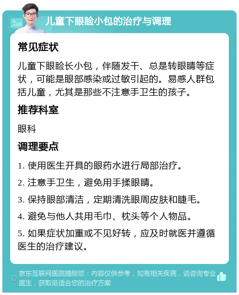 儿童下眼睑小包的治疗与调理 常见症状 儿童下眼睑长小包，伴随发干、总是转眼睛等症状，可能是眼部感染或过敏引起的。易感人群包括儿童，尤其是那些不注意手卫生的孩子。 推荐科室 眼科 调理要点 1. 使用医生开具的眼药水进行局部治疗。 2. 注意手卫生，避免用手揉眼睛。 3. 保持眼部清洁，定期清洗眼周皮肤和睫毛。 4. 避免与他人共用毛巾、枕头等个人物品。 5. 如果症状加重或不见好转，应及时就医并遵循医生的治疗建议。