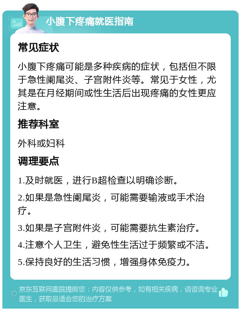 小腹下疼痛就医指南 常见症状 小腹下疼痛可能是多种疾病的症状，包括但不限于急性阑尾炎、子宫附件炎等。常见于女性，尤其是在月经期间或性生活后出现疼痛的女性更应注意。 推荐科室 外科或妇科 调理要点 1.及时就医，进行B超检查以明确诊断。 2.如果是急性阑尾炎，可能需要输液或手术治疗。 3.如果是子宫附件炎，可能需要抗生素治疗。 4.注意个人卫生，避免性生活过于频繁或不洁。 5.保持良好的生活习惯，增强身体免疫力。