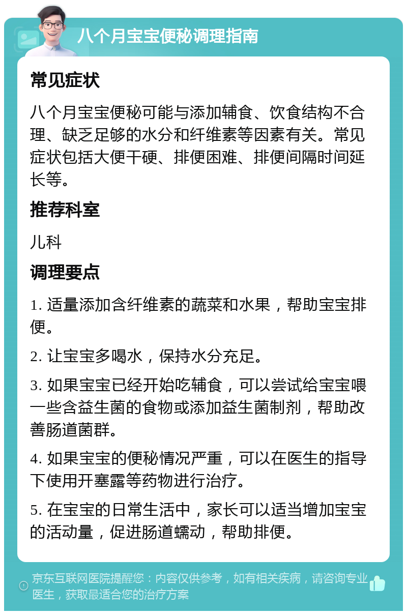 八个月宝宝便秘调理指南 常见症状 八个月宝宝便秘可能与添加辅食、饮食结构不合理、缺乏足够的水分和纤维素等因素有关。常见症状包括大便干硬、排便困难、排便间隔时间延长等。 推荐科室 儿科 调理要点 1. 适量添加含纤维素的蔬菜和水果，帮助宝宝排便。 2. 让宝宝多喝水，保持水分充足。 3. 如果宝宝已经开始吃辅食，可以尝试给宝宝喂一些含益生菌的食物或添加益生菌制剂，帮助改善肠道菌群。 4. 如果宝宝的便秘情况严重，可以在医生的指导下使用开塞露等药物进行治疗。 5. 在宝宝的日常生活中，家长可以适当增加宝宝的活动量，促进肠道蠕动，帮助排便。