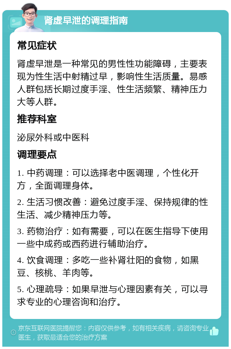 肾虚早泄的调理指南 常见症状 肾虚早泄是一种常见的男性性功能障碍，主要表现为性生活中射精过早，影响性生活质量。易感人群包括长期过度手淫、性生活频繁、精神压力大等人群。 推荐科室 泌尿外科或中医科 调理要点 1. 中药调理：可以选择老中医调理，个性化开方，全面调理身体。 2. 生活习惯改善：避免过度手淫、保持规律的性生活、减少精神压力等。 3. 药物治疗：如有需要，可以在医生指导下使用一些中成药或西药进行辅助治疗。 4. 饮食调理：多吃一些补肾壮阳的食物，如黑豆、核桃、羊肉等。 5. 心理疏导：如果早泄与心理因素有关，可以寻求专业的心理咨询和治疗。