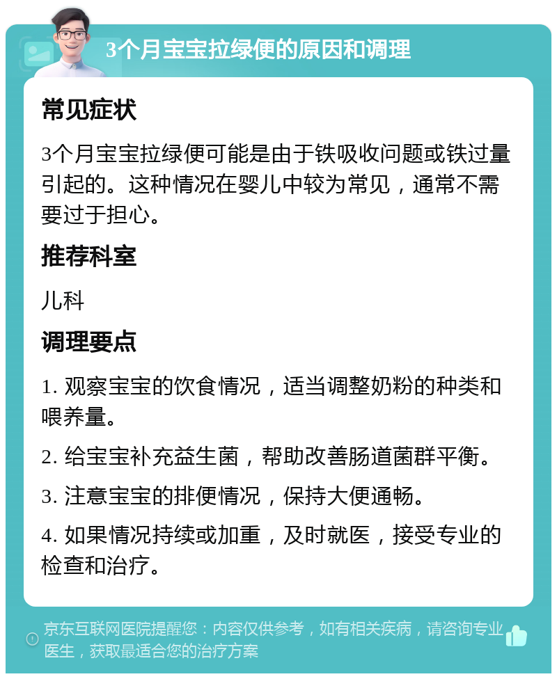 3个月宝宝拉绿便的原因和调理 常见症状 3个月宝宝拉绿便可能是由于铁吸收问题或铁过量引起的。这种情况在婴儿中较为常见，通常不需要过于担心。 推荐科室 儿科 调理要点 1. 观察宝宝的饮食情况，适当调整奶粉的种类和喂养量。 2. 给宝宝补充益生菌，帮助改善肠道菌群平衡。 3. 注意宝宝的排便情况，保持大便通畅。 4. 如果情况持续或加重，及时就医，接受专业的检查和治疗。