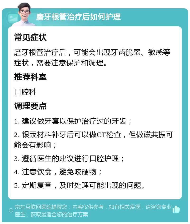 磨牙根管治疗后如何护理 常见症状 磨牙根管治疗后，可能会出现牙齿脆弱、敏感等症状，需要注意保护和调理。 推荐科室 口腔科 调理要点 1. 建议做牙套以保护治疗过的牙齿； 2. 银汞材料补牙后可以做CT检查，但做磁共振可能会有影响； 3. 遵循医生的建议进行口腔护理； 4. 注意饮食，避免咬硬物； 5. 定期复查，及时处理可能出现的问题。