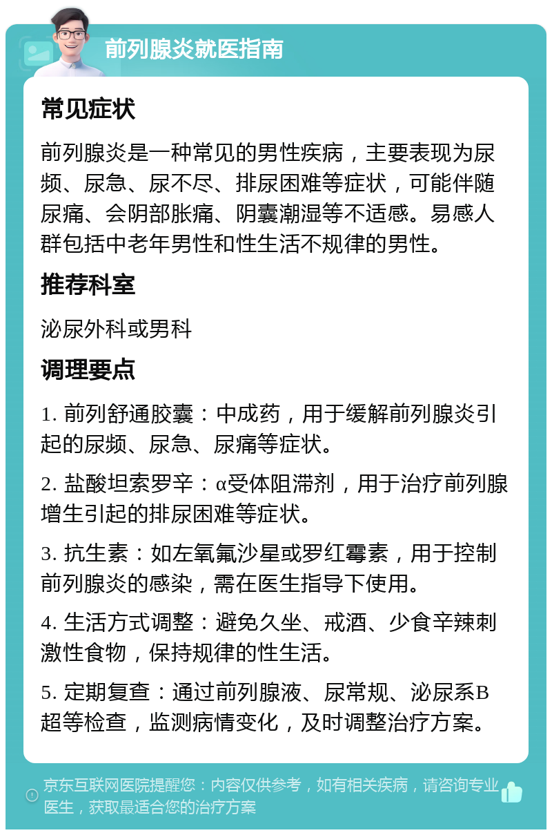 前列腺炎就医指南 常见症状 前列腺炎是一种常见的男性疾病，主要表现为尿频、尿急、尿不尽、排尿困难等症状，可能伴随尿痛、会阴部胀痛、阴囊潮湿等不适感。易感人群包括中老年男性和性生活不规律的男性。 推荐科室 泌尿外科或男科 调理要点 1. 前列舒通胶囊：中成药，用于缓解前列腺炎引起的尿频、尿急、尿痛等症状。 2. 盐酸坦索罗辛：α受体阻滞剂，用于治疗前列腺增生引起的排尿困难等症状。 3. 抗生素：如左氧氟沙星或罗红霉素，用于控制前列腺炎的感染，需在医生指导下使用。 4. 生活方式调整：避免久坐、戒酒、少食辛辣刺激性食物，保持规律的性生活。 5. 定期复查：通过前列腺液、尿常规、泌尿系B超等检查，监测病情变化，及时调整治疗方案。